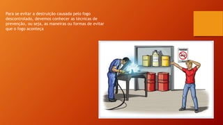 Para se evitar a destruição causada pelo fogo
descontrolado, devemos conhecer as técnicas de
prevenção, ou seja, as maneiras ou formas de evitar
que o fogo aconteça
 