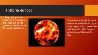 História do fogo
• O Fogo sempre fez
parte do nosso dia a
dia, mas ele se faz
presente desde antes
da nossa existência
O nosso planeta já foi uma
massa incandescente , que
passou por um processo de
resfriamento, até chegar a
forma que conhecemos
hoje
 