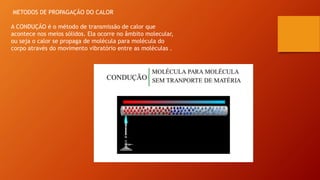 METODOS DE PROPAGAÇÃO DO CALOR
A CONDUÇÃO é o método de transmissão de calor que
acontece nos meios sólidos. Ela ocorre no âmbito molecular,
ou seja o calor se propaga de molécula para molécula do
corpo através do movimento vibratório entre as moléculas .
 