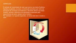 CONVECÇÃO
É método de transmissão de calor que ocorre nos meios fluídicos,
líquidos ou gasosos, ou seja, a convecção acontece por meio da
formação de correntes ascendentes e decentes dentro da massa
fluídica, devido à diferença de densidade ocasionada pelo
aquecimento de parte desses meios fluídico.
Por exemplo: o ar quando aquecido, se torna mais leve e tende a
subir
 