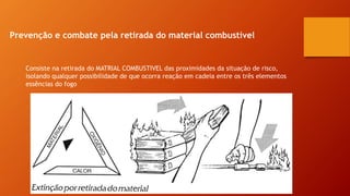 Prevenção e combate pela retirada do material combustível
Consiste na retirada do MATRIAL COMBUSTIVEL das proximidades da situação de risco,
isolando qualquer possibilidade de que ocorra reação em cadeia entre os três elementos
essências do fogo
 