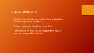O agente extintor deve:
• Atingir o fogo, sem que o operador precise se aproximar
demasiadamente das labaredas
• Penetrar na base do fogo sendo mais eficaz
• Fazer uma nuvem protetora para resguardar a pessoa
que esta manuseando o extintor
 