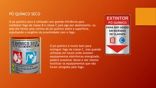 PÓ QUÍMICO SECO
O pó químico seco é utilizado com grande eficiência para
combater fogo de classe B e classe C pois age por abafamento, ou
seja ele forma uma cortina de pó químico sobre a superfície,
expulsando o oxigênio da proximidade com o fogo.
O pó químico é muito bom para
extinguir fogo da classe C, mas quando
utilizado em locais onde existem
equipamentos eletrônicos energizado,
poderá ocasionar danos e ate mesmo
inutilizar os equipamentos que não
foram atingidos pelo fogo.
 
