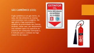 GÁS CARBÔNICO (CO2)
O gás carbônico é um gás inerte, ou
seja, ele não alimenta as chamas
como acontece com o oxigênio. Ele
age sobre o fogo expulsando o
oxigênio da proximidade das chamas,
atuando, nesse caso, por abafamento,
mas também opera na superfície do
material em combustão resfriando-o.
É indicado para o combate do fogo
classe B e da classe C
 