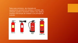 Todos esses extintores são chamados de
equipamentos portáteis de combate a incêndio. São
utilizados quando é necessário realizar uma rápida e
imediata intervenção de combate a um principio de
incêndio
 