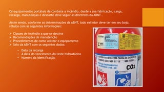 Os equipamentos portáteis de combate a incêndio, desde a sua fabricação, carga,
recarga, manutenção e descarte deve seguir as diretrizes da ABNT .
Assim sendo, conforme as determinações da ABNT, todo extintor deve ter em seu bojo,
rótulos com as seguintes informações:
 Classes de incêndio a que se destina
 Recomendações de manutenção
 Procedimentos de como utilizar o equipamento
 Selo da ABNT com os seguintes dados:
• Data da recarga
• A data do vencimento do teste hidrostático
• Numero da identificação
 