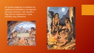 Os homens pegavam os pedaços de
madeiras incendiados e carregavam
até suas cavernas, e ali usavam o
fogo para se aquecerem e para
cozinhar seus alimentos
 