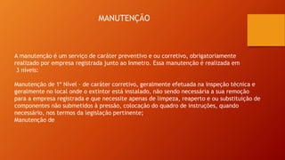 MANUTENÇÃO
A manutenção é um serviço de caráter preventivo e ou corretivo, obrigatoriamente
realizado por empresa registrada junto ao Inmetro. Essa manutenção é realizada em
3 níveis:
Manutenção de 1º Nível - de caráter corretivo, geralmente efetuada na inspeção técnica e
geralmente no local onde o extintor está instalado, não sendo necessária a sua remoção
para a empresa registrada e que necessite apenas de limpeza, reaperto e ou substituição de
componentes não submetidos à pressão, colocação do quadro de instruções, quando
necessário, nos termos da legislação pertinente;
Manutenção de
 