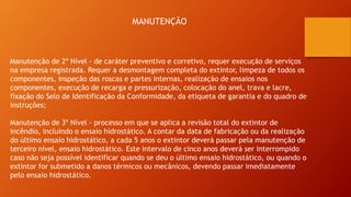 MANUTENÇÃO
Manutenção de 2º Nível - de caráter preventivo e corretivo, requer execução de serviços
na empresa registrada. Requer a desmontagem completa do extintor, limpeza de todos os
componentes, inspeção das roscas e partes internas, realização de ensaios nos
componentes, execução de recarga e pressurização, colocação do anel, trava e lacre,
fixação do Selo de Identificação da Conformidade, da etiqueta de garantia e do quadro de
instruções;
Manutenção de 3º Nível - processo em que se aplica a revisão total do extintor de
incêndio, incluindo o ensaio hidrostático. A contar da data de fabricação ou da realização
do último ensaio hidrostático, a cada 5 anos o extintor deverá passar pela manutenção de
terceiro nível, ensaio hidrostático. Este intervalo de cinco anos deverá ser interrompido
caso não seja possível identificar quando se deu o último ensaio hidrostático, ou quando o
extintor for submetido a danos térmicos ou mecânicos, devendo passar imediatamente
pelo ensaio hidrostático.
 