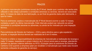 PRAZOS
A primeira manutenção (extintores novos) de 2º Nível, desde que o extintor não tenha sido
utilizado e não esteja submetido a condições adversas ou severas, deverá ser executada
após 12 meses da data de sua fabricação, ou ao final da garantia dada pelo fabricante, o
que for maior.
Para os extintores usados a manutenção de 2º Nível deverá ocorrer a cada 12 meses,
contados a partir da última manutenção. Este intervalo poderá ser reduzido se estiver
submetido a condições severas ou adversas, ou ainda se for indicado por uma inspeção
técnica.
Para extintores de Dióxido de Carbono – CO2 e para cilindros para o gás expelente –
ampola, a inspeção técnica deverá ser realizada de 6 em 6 meses.
Ficando a critério e responsabilidade da empresa de manutenção a realização da recarga a
cada 12 meses, respeitando o prazo máximo de 5 (cinco) anos para a recarga, atendendo
também os demais critérios definidos no RTQ ( Exceção para os extintores de Dióxido de
Carbono CO2 quando a empresa optar por revalidar a manutenção que neste caso trocará
somente a etiqueta de garantia do serviço)
 