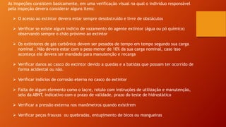 As inspeções consistem basicamente, em uma verificação visual na qual o individuo responsável
pela inspeção devera considerar alguns itens:
 O acesso ao extintor devera estar sempre desobstruído e livre de obstáculos
 Verificar se existe algum indicio de vazamento do agente extintor (água ou pó químico)
observando sempre o chão próximo ao extintor
 Os extintores de gás carbônico devem ser pesados de tempo em tempo segundo sua carga
nominal . Não devera estar com o peso menor de 10% da sua carga nominal, caso isso
aconteça ele devera ser mandado para manutenção e recarga
 Verificar danos ao casco do extintor devido a quedas e a batidas que possam ter ocorrido de
forma acidental ou não.
 Verificar indícios de corrosão eterna no casco do extintor
 Falta de algum elemento como o lacre, rotulo com instruções de utilização e manutenção,
selo da ABNT, indicativo com o prazo de validade, prazo do teste de hidrostático
 Verificar a pressão externa nos manômetros quando existirem
 Verificar peças frouxas ou quebradas, entupimento de bicos ou mangueiras
 