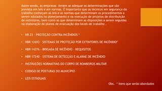 Assim sendo, as empresas devem se adequar as determinações que são
prevista em leis e em normas. É importante que os técnicos em segurança do
trabalho conheçam as leis e as normas que determinam os procedimentos a
serem adotados no planejamento e na execução de projetos de distribuição
de extintores, bem como as que determinam as disposições a serem seguidas
na elaboração de planos de evacuação dos locais de trabalho .
• NR 23 – PROTEÇÃO CONTRA INCÊNDIOS *
• NBR 12693 – SISTEMAS DE PROTEÇÃO POR EXTINTORES DE INCÊNDIO*
• NBR 14276 – BRIGADA DE INCÊNDIO – REQUISITOS
• NBR 17240 – SISTEMA DE DETECÇÃO E ALARME DE INCÊNDIO
• INSTRUÇÕES NORMATIVAS DO CORPO DE BOMBEIROS MILITAR
• CODIGO DE POSTURAS DO MUNICÍPIO
• LEIS ESTADUAIS
Obs. * itens que serão abordados
 