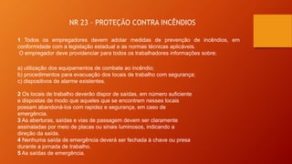 NR 23 – PROTEÇÃO CONTRA INCÊNDIOS
1 Todos os empregadores devem adotar medidas de prevenção de incêndios, em
conformidade com a legislação estadual e as normas técnicas aplicáveis.
O empregador deve providenciar para todos os trabalhadores informações sobre:
a) utilização dos equipamentos de combate ao incêndio;
b) procedimentos para evacuação dos locais de trabalho com segurança;
c) dispositivos de alarme existentes.
2 Os locais de trabalho deverão dispor de saídas, em número suficiente
e dispostas de modo que aqueles que se encontrem nesses locais
possam abandoná-los com rapidez e segurança, em caso de
emergência.
3 As aberturas, saídas e vias de passagem devem ser claramente
assinaladas por meio de placas ou sinais luminosos, indicando a
direção da saída.
4 Nenhuma saída de emergência deverá ser fechada à chave ou presa
durante a jornada de trabalho.
5 As saídas de emergência.
 
