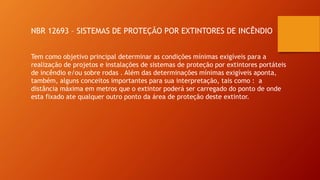NBR 12693 – SISTEMAS DE PROTEÇÃO POR EXTINTORES DE INCÊNDIO
Tem como objetivo principal determinar as condições mínimas exigíveis para a
realização de projetos e instalações de sistemas de proteção por extintores portáteis
de incêndio e/ou sobre rodas . Além das determinações mínimas exigíveis aponta,
também, alguns conceitos importantes para sua interpretação, tais como : a
distância máxima em metros que o extintor poderá ser carregado do ponto de onde
esta fixado ate qualquer outro ponto da área de proteção deste extintor.
 