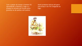 Com o passar do tempo o homem foi
aprendendo a dominar o fogo e a
produzi-lo através de fricção entre
gravetos ou de pedras com pedras .
Assim produzia faíscas até gerar
uma brasa e em fim chegando ao
fogo.
 