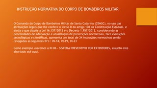 INSTRUÇÃO NORMATIVA DO CORPO DE BOMBEIROS MILITAR
O Comando do Corpo de Bombeiros Militar de Santa Catarina (CBMSC), no uso das
atribuições legais que lhe confere o inciso II do artigo 108 da Constituição Estadual, e
ainda o que dispõe a Lei 16.157/2013 e o Decreto 1.957/2013, considerando as
necessidades de adequação e atualização de prescrições normativas, face evoluções
tecnológicas e científicas, apresenta um total de 34 instruções normativas sendo
revogadas as seguintes IN’s : IN-14, IN-19, IN-23
Como exemplo usaremos a IN 06 - SISTEMA PREVENTIVO POR EXTINTORES, assunto este
abordado até aqui.
 