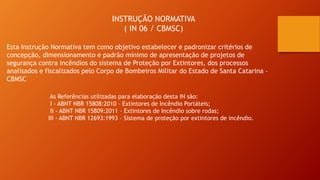 INSTRUÇÃO NORMATIVA
( IN 06 / CBMSC)
Esta Instrução Normativa tem como objetivo estabelecer e padronizar critérios de
concepção, dimensionamento e padrão mínimo de apresentação de projetos de
segurança contra incêndios do sistema de Proteção por Extintores, dos processos
analisados e fiscalizados pelo Corpo de Bombeiros Militar do Estado de Santa Catarina –
CBMSC
As Referências utilizadas para elaboração desta IN são:
I - ABNT NBR 15808:2010 – Extintores de Incêndio Portáteis;
II - ABNT NBR 15809:2011 – Extintores de Incêndio sobre rodas;
III - ABNT NBR 12693:1993 – Sistema de proteção por extintores de incêndio.
 