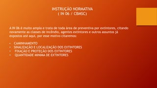INSTRUÇÃO NORMATIVA
( IN 06 / CBMSC)
A IN 06 é muito ampla e trata de toda área de preventiva por extintores, citando
novamente as classes de incêndio, agentes extintores e outros assuntos já
expostos até aqui, por esse motivo citaremos:
• CAMINHAMENTO
• SINALIZAÇÃO E LOCALIZAÇÃO DOS EXTINTORES
• FIXAÇÃO E PROTEÇÃO DOS EXTINTORES
• QUANTIDADE MINIMA DE EXTINTORES
 