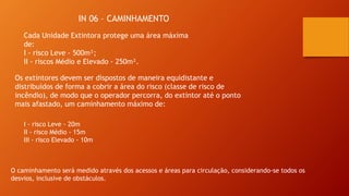 IN 06 – CAMINHAMENTO
Os extintores devem ser dispostos de maneira equidistante e
distribuídos de forma a cobrir a área do risco (classe de risco de
incêndio), de modo que o operador percorra, do extintor até o ponto
mais afastado, um caminhamento máximo de:
Cada Unidade Extintora protege uma área máxima
de:
I - risco Leve - 500m²;
II - riscos Médio e Elevado - 250m².
I - risco Leve - 20m
II - risco Médio - 15m
III - risco Elevado - 10m
O caminhamento será medido através dos acessos e áreas para circulação, considerando-se todos os
desvios, inclusive de obstáculos.
 