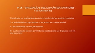 IN 06 - SINALIZAÇÃO E LOCALIZAÇÃO DOS EXTINTORES
( da localização)
A localização e a sinalização dos extintores obedecerão aos seguintes requisitos:
I - a probabilidade do fogo bloquear o seu acesso ser a menor possível
II - boa visibilidade e acesso desimpedido
III - sua localização não será permitida nas escadas (junto aos degraus) e nem em
seus patamares
 