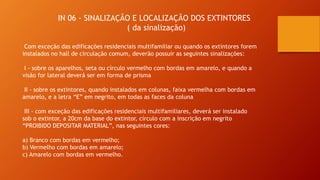 IN 06 - SINALIZAÇÃO E LOCALIZAÇÃO DOS EXTINTORES
( da sinalização)
Com exceção das edificações residenciais multifamiliar ou quando os extintores forem
instalados no hall de circulação comum, deverão possuir as seguintes sinalizações:
I - sobre os aparelhos, seta ou círculo vermelho com bordas em amarelo, e quando a
visão for lateral deverá ser em forma de prisma
II - sobre os extintores, quando instalados em colunas, faixa vermelha com bordas em
amarelo, e a letra “E” em negrito, em todas as faces da coluna
III - com exceção das edificações residenciais multifamiliares, deverá ser instalado
sob o extintor, a 20cm da base do extintor, círculo com a inscrição em negrito
“PROIBIDO DEPOSITAR MATERIAL”, nas seguintes cores:
a) Branco com bordas em vermelho;
b) Vermelho com bordas em amarelo;
c) Amarelo com bordas em vermelho.
 