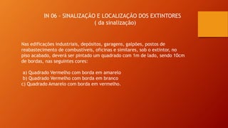 Nas edificações industriais, depósitos, garagens, galpões, postos de
reabastecimento de combustíveis, oficinas e similares, sob o extintor, no
piso acabado, deverá ser pintado um quadrado com 1m de lado, sendo 10cm
de bordas, nas seguintes cores:
a) Quadrado Vermelho com borda em amarelo
b) Quadrado Vermelho com borda em branco
c) Quadrado Amarelo com borda em vermelho.
IN 06 - SINALIZAÇÃO E LOCALIZAÇÃO DOS EXTINTORES
( da sinalização)
 