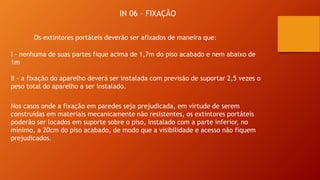 IN 06 – FIXAÇÃO
Os extintores portáteis deverão ser afixados de maneira que:
I - nenhuma de suas partes fique acima de 1,7m do piso acabado e nem abaixo de
1m
II - a fixação do aparelho deverá ser instalada com previsão de suportar 2,5 vezes o
peso total do aparelho a ser instalado.
Nos casos onde a fixação em paredes seja prejudicada, em virtude de serem
construídas em materiais mecanicamente não resistentes, os extintores portáteis
poderão ser locados em suporte sobre o piso, instalado com a parte inferior, no
mínimo, a 20cm do piso acabado, de modo que a visibilidade e acesso não fiquem
prejudicados.
 