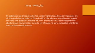 IN 06 - PRTEÇÃO
Os extintores nas áreas descobertas ou sem vigilância poderão ser instalados em
nichos ou abrigos de latão ou fibra de vidro, pintados em vermelho com a porta
em vidro com espessura máxima de 3mm, em moldura fixa com dispositivo de
abertura para manutenção e deverão ter afixados na porta instruções orientando
como utilizar o equipamento.
 