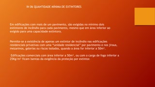 IN 06 QUANTIDADE MÍNIMA DE EXTINTORES
Em edificações com mais de um pavimento, são exigidas no mínimo dois
extintores de incêndio para cada pavimento, mesmo que em área inferior ao
exigido para uma capacidade extintora.
Permite-se a existência de apenas um extintor de incêndio nas edificações
residenciais privativas com uma “unidade residencial” por pavimento e nos jiraus,
mezaninos, galerias ou riscos isolados, quando a área for inferior a 50m².
Edificações comerciais com área inferior a 50m², ou com o carga de fogo inferior a
25Kg/m² ficam isentas da exigência da proteção por extintor.
 