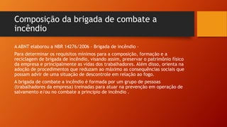 Composição da brigada de combate a
incêndio
A ABNT elaborou a NBR 14276/2006 – Brigada de incêndio –
Para determinar os requisitos mínimos para a composição, formação e a
reciclagem de brigada de incêndio, visando assim, preservar o patrimônio físico
da empresa e principalmente as vidas dos trabalhadores. Além disso, orienta na
adoção de procedimentos que reduzam ao máximo as consequências sociais que
possam advir de uma situação de descontrole em relação ao fogo.
A brigada de combate a incêndio é formada por um grupo de pessoas
(trabalhadores da empresa) treinadas para atuar na prevenção em operação de
salvamento e/ou no combate a principio de incêndio .
 