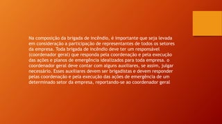 Na composição da brigada de incêndio, é importante que seja levada
em consideração a participação de representantes de todos os setores
da empresa. Toda brigada de incêndio deve ter um responsável
(coordenador geral) que responda pela coordenação e pela execução
das ações e planos de emergência idealizados para toda empresa. o
coordenador geral deve contar com alguns auxiliares, se assim, julgar
necessário. Esses auxiliares devem ser brigadistas e devem responder
pelas coordenação e pela execução das ações de emergência de um
determinado setor da empresa, reportando-se ao coordenador geral
 