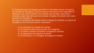 O coordenador geral da brigada de incêndio é autoridade máxima na empresa
em situação de emergência. Portanto deve ser uma pessoa com capacidade de
liderança e que tenha influência nos escalões mais elevados. Será sobre o
comando e supervisão dele que será montada a brigada de incêndio, bem como
os planos de emergência.
Para que o coordenador geral possa montar a brigada de incêndio e os planos de
emergência, ele necessita conhecer claramente:
a) As atribuições da brigada de incêndio
b) Os requisitos básicos para escolha dos brigadistas
c) O numero e pessoas necessário na brigada de incêndio
d) O organograma da brigada de incêndio
e) O treinamento e a reciclagem da brigada de incêndio
 