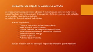 Atribuições da brigada de combate a incêndio
As pessoas selecionadas para compor a brigada de incêndio devem conhecer muito bem as
suas atribuições e suas obrigações, pois delas depende o êxito das ações que serão realizadas
na prevenção e no combate ao incêndio.
As atribuições de uma brigada de incêndio são:
a) Atuar na prevenção
• Conhecer, muito bem, o plano de emergência
• Saber avaliar os riscos existentes
• Elaborar relatórios das irregularidades encontradas
• Inspecionar os equipamentos de combate a incêndio
• Inspecionar as rotas de fuga
• Orientar as pessoas
• Participar dos treinamentos
b)atuar, de acordo com sua atribuição, no plano de emergenci, quando necessário
 