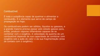 Combustível
É toda a substância capaz de queimar e alimentar a
combustão. É o elemento que serve de campo de
propagação ao fogo.
Os combustíveis podem ser sólidos, líquidos ou gasosos, e
a grande maioria precisa passar pelo estado gasoso para,
então, produzir vapores inflamáveis capazes de se
combinar com o oxigênio. A velocidade da queima de um
combustível depende de sua capacidade de combinar com
oxigênio sob a ação do calor e da sua fragmentação (área
de contato com o oxigênio).
 