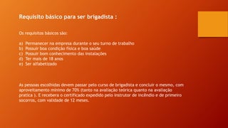 Requisito básico para ser brigadista :
Os requisitos básicos são:
a) Permanecer na empresa durante o seu turno de trabalho
b) Possuir boa condição física e boa saúde
c) Possuir bom conhecimento das instalações
d) Ter mais de 18 anos
e) Ser alfabetizado
As pessoas escolhidas devem passar pelo curso de brigadista e concluir o mesmo, com
aproveitamento mínimo de 70% (tanto na avaliação teórica quanto na avaliação
pratica ). E recebera o certificado expedido pelo instrutor de incêndio e de primeiro
socorros, com validade de 12 meses.
 