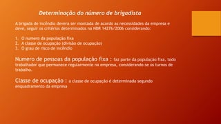 Determinação do número de brigadista
A brigada de incêndio devera ser montada de acordo as necessidades da empresa e
deve, seguir os critérios determinados na NBR 14276/2006 considerando:
1. O numero da população fixa
2. A classe de ocupação (divisão de ocupação)
3. O grau de risco de incêndio
Numero de pessoas da população fixa : faz parte da população fixa, todo
trabalhador que permanece regularmente na empresa, considerando-se os turnos de
trabalho.
Classe de ocupação : a classe de ocupação é determinada segundo
enquadramento da empresa
 