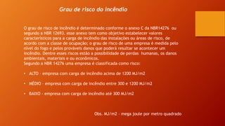 Grau de risco do incêndio
O grau de risco de incêndio é determinado conforme o anexo C da NBR14276 ou
segundo a NBR 12693. esse anexo tem como objetivo estabelecer valores
característicos para a carga de incêndio das instalações ou áreas de risco, de
acordo com a classe de ocupação; o grau de risco de uma empresa é medida pelo
nível do fogo e pelos prováveis danos que poderá resultar se acontecer um
incêndio. Dentre esses riscos estão a possibilidade de perdas humanas, os danos
ambientais, materiais e ou econômicos.
Segundo a NBR 14276 uma empresa é classificada como risco:
• ALTO – empresa com carga de incêndio acima de 1200 MJ/m2
• MÉDIO – empresa com carga de incêndio entre 300 e 1200 MJ/m2
• BAIXO - empresa com carga de incêndio até 300 MJ/m2
Obs. MJ/m2 – mega joule por metro quadrado
 