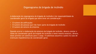 Organograma da brigada de incêndio
A elaboração do organograma da brigada de incêndio é de responsabilidade do
coordenador geral da brigada que deve levar em consideração :
• O numero de edificações
• O numero de pessoas que irão fazer parte da brigada de incêndio
• O numero de setores da empresa
Quando ocorrer a elaboração do estatuto da brigada de incêndio, devera constar o
nome do coordenador geral da brigada de incêndio e neste mesmo estatuto, devera,
estar previsto um substituto para o cargo. O substituto assumira o posto no caso de
eventuais impedimentos do coordenador geral.
 