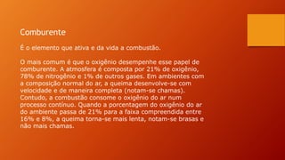 Comburente
É o elemento que ativa e da vida a combustão.
O mais comum é que o oxigênio desempenhe esse papel de
comburente. A atmosfera é composta por 21% de oxigênio,
78% de nitrogênio e 1% de outros gases. Em ambientes com
a composição normal do ar, a queima desenvolve-se com
velocidade e de maneira completa (notam-se chamas).
Contudo, a combustão consome o oxigênio do ar num
processo contínuo. Quando a porcentagem do oxigênio do ar
do ambiente passa de 21% para a faixa compreendida entre
16% e 8%, a queima torna-se mais lenta, notam-se brasas e
não mais chamas.
 