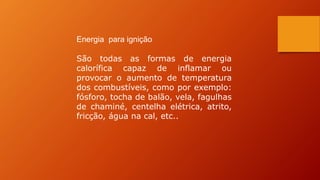 Energia para ignição
São todas as formas de energia
calorífica capaz de inflamar ou
provocar o aumento de temperatura
dos combustíveis, como por exemplo:
fósforo, tocha de balão, vela, fagulhas
de chaminé, centelha elétrica, atrito,
fricção, água na cal, etc..
 