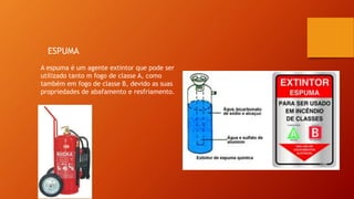 ESPUMA
A espuma é um agente extintor que pode ser
utilizado tanto m fogo de classe A, como
também em fogo de classe B, devido as suas
propriedades de abafamento e resfriamento.
 