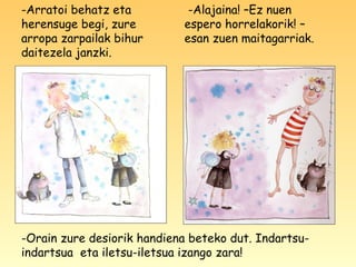 -Arratoi behatz eta
herensuge begi, zure
arropa zarpailak bihur
daitezela janzki.
-Alajaina! –Ez nuen
espero horrelakorik! –
esan zuen maitagarriak.
-Orain zure desiorik handiena beteko dut. Indartsu-
indartsua eta iletsu-iletsua izango zara!
 