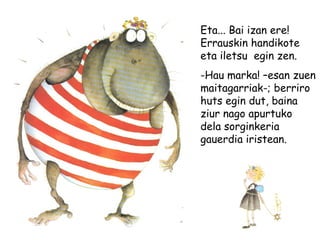 Eta... Bai izan ere!
Errauskin handikote
eta iletsu egin zen.
-Hau marka! –esan zuen
maitagarriak-; berriro
huts egin dut, baina
ziur nago apurtuko
dela sorginkeria
gauerdia iristean.
 