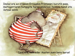 Inolaz ere ez zitzaion Errauskin Printzeari burutik pasa,
maitagarriaren hutsegite haren ondorioz, tximino handi eta
iletsua zenik.
Izan ere, hain eder ikusten zuen bere burua!
 