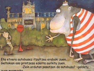 Eta etxera autobusez itzultzea erabaki zuen.
Geltokian oso printzesa ederra aurkitu zuen.
-Zein ordutan pasatzen da autobusa? –galdetu
 