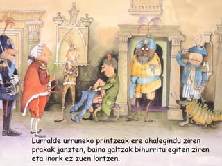 Lurralde urruneko printzeak ere ahalegindu ziren
prakak janzten, baina galtzak bihurritu egiten ziren
eta inork ez zuen lortzen.
 
