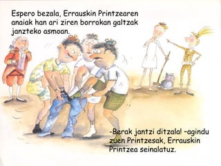 Espero bezala, Errauskin Printzearen
anaiak han ari ziren borrokan galtzak
janzteko asmoan.
-Berak jantzi ditzala! –agindu
zuen Printzesak, Errauskin
Printzea seinalatuz.
 