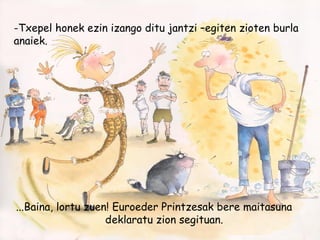 -Txepel honek ezin izango ditu jantzi –egiten zioten burla
anaiek.
...Baina, lortu zuen! Euroeder Printzesak bere maitasuna
deklaratu zion segituan.
 