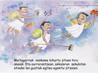 Maitagarriak neskame bihurtu zituen hiru
anaiak. Eta aurrerantzean, sekulorun sekulotan
etxeko lan guztiak egitea egokitu zitzaien.
 