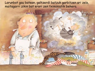 Larunbat gau batean, galtzerdi batzuk garbitzen ari zela,
maitagarri zikin bat erori zen tximiniatik behera.
 